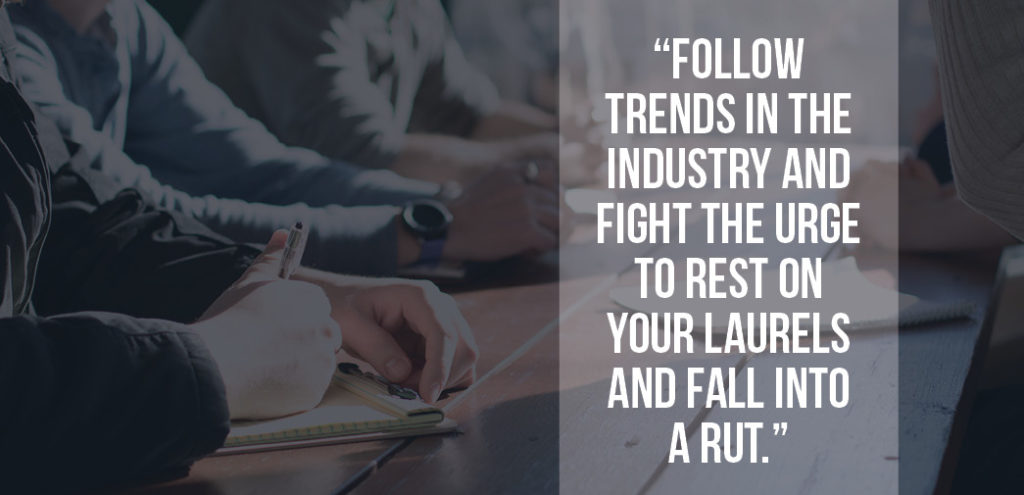 "Follow trends in the industry and fight the urge to rest on your laurels and fall into a rut."