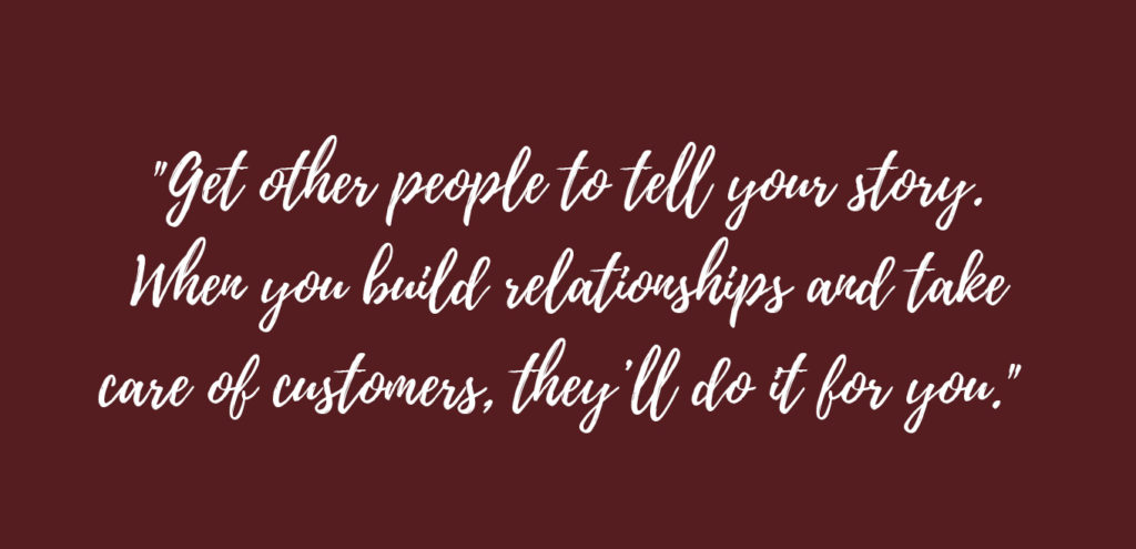 "Get other people to tell your story. When you build relationships and take care of customers, they'll do it for you."
